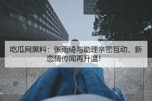 吃瓜网黑料：张雨绮与助理亲密互动，新恋情传闻再升温！